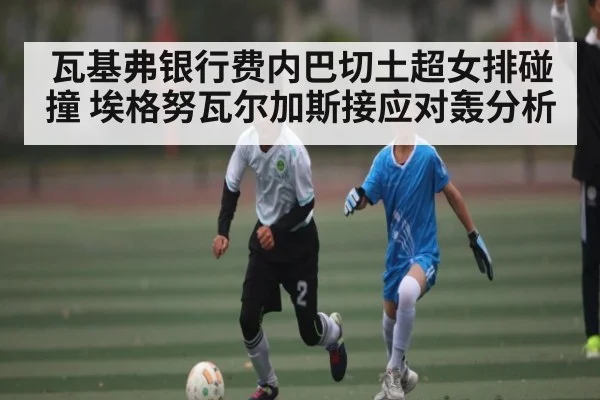 瓦基弗银行费内巴切土超女排碰撞 埃格努瓦尔加斯接应对轰分析