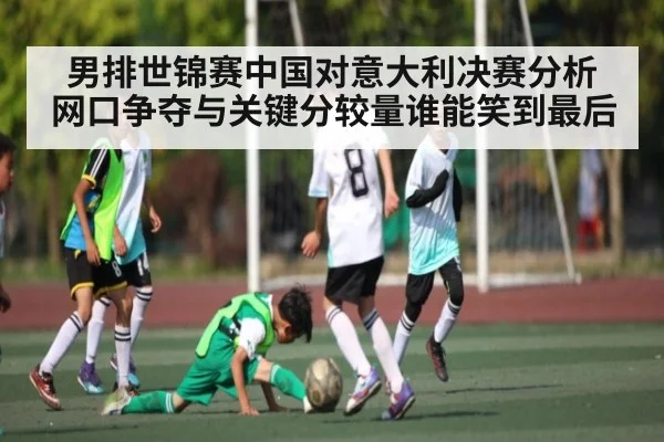 男排世锦赛中国对意大利决赛分析 网口争夺与关键分较量谁能笑到最后