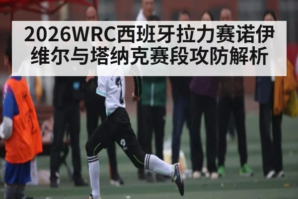 2026WRC西班牙拉力赛诺伊维尔与塔纳克赛段攻防解析